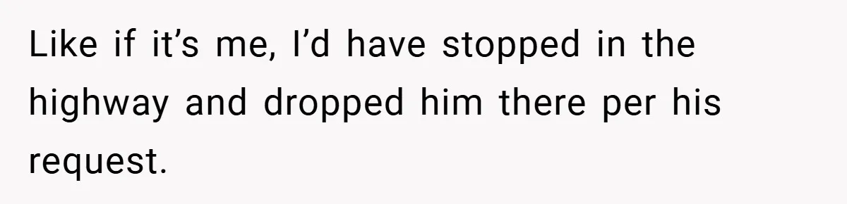 Like if it’s me, I’d have stopped in the highway and dropped him there per his request.