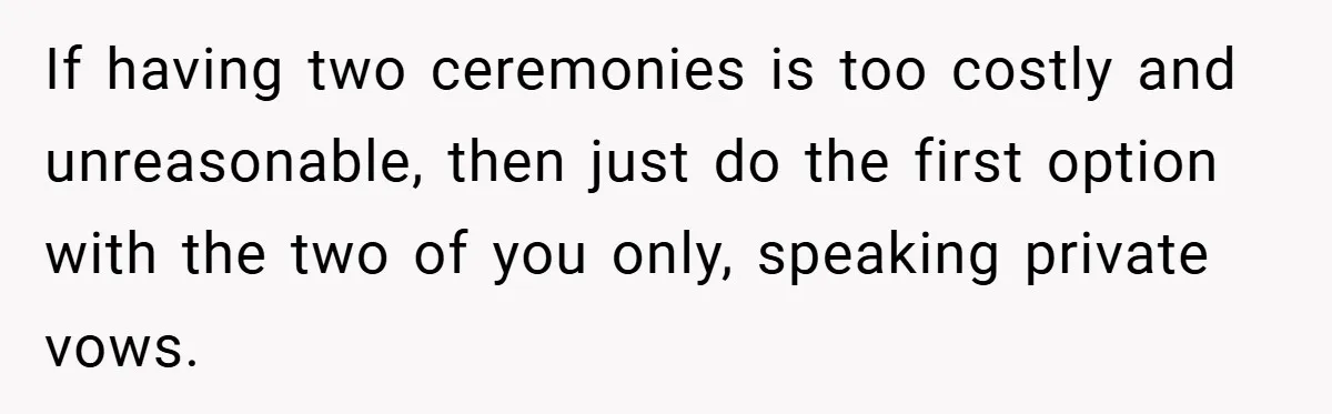 If having two ceremonies is too costly and unreasonable, then just do the first option with the two of you only, speaking private vows.
