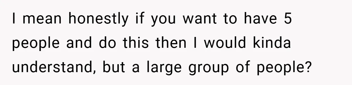 I mean honestly if you want to have 5 people and do this then I would kinda understand, but a large group of people?