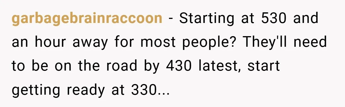 garbagebrainraccoon − Starting at 530 and an hour away for most people? They'll need to be on the road by 430 latest, start getting ready at 330...
