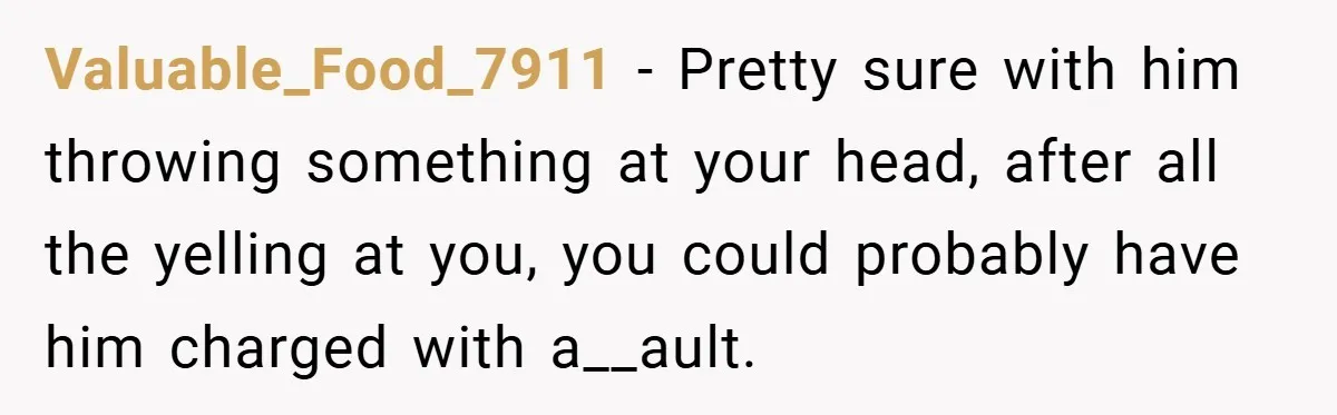 Valuable_Food_7911 − Pretty sure with him throwing something at your head, after all the yelling at you, you could probably have him charged with a__ault.