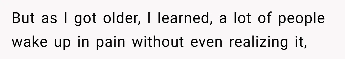 But as I got older, I learned, a lot of people wake up in pain without even realizing it,