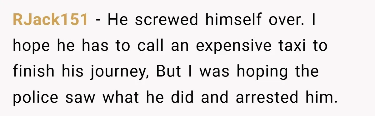 RJack151 − He screwed himself over. I hope he has to call an expensive taxi to finish his journey, But I was hoping the police saw what he did and...