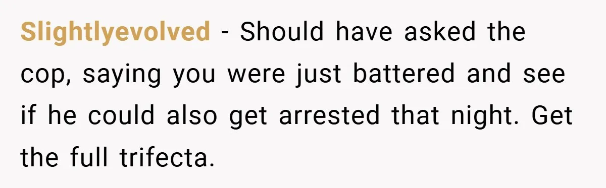 Slightlyevolved − Should have asked the cop, saying you were just battered and see if he could also get arrested that night. Get the full trifecta.