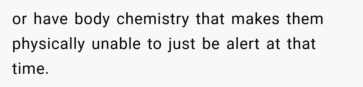 or have body chemistry that makes them physically unable to just be alert at that time.