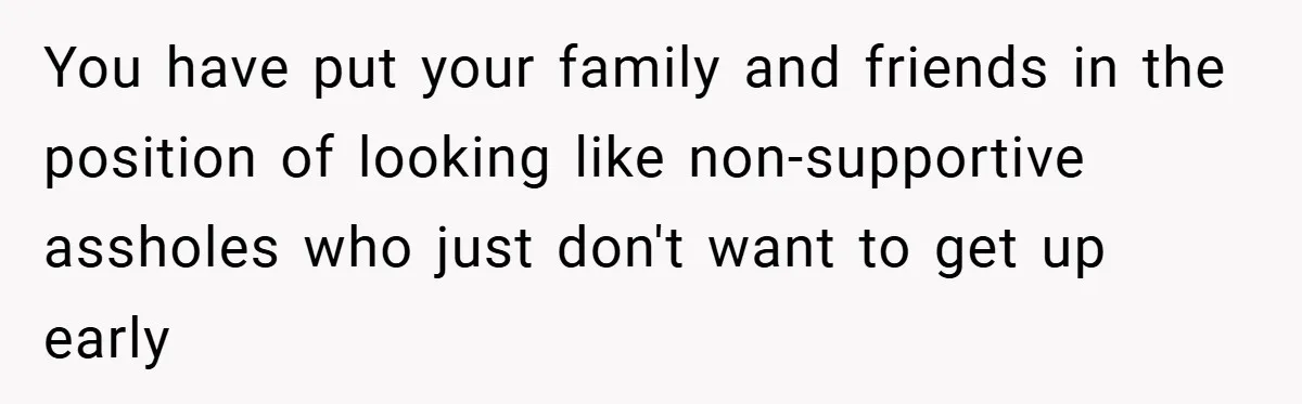 You have put your family and friends in the position of looking like non-supportive assholes who just don't want to get up early