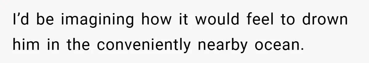 I’d be imagining how it would feel to drown him in the conveniently nearby ocean.