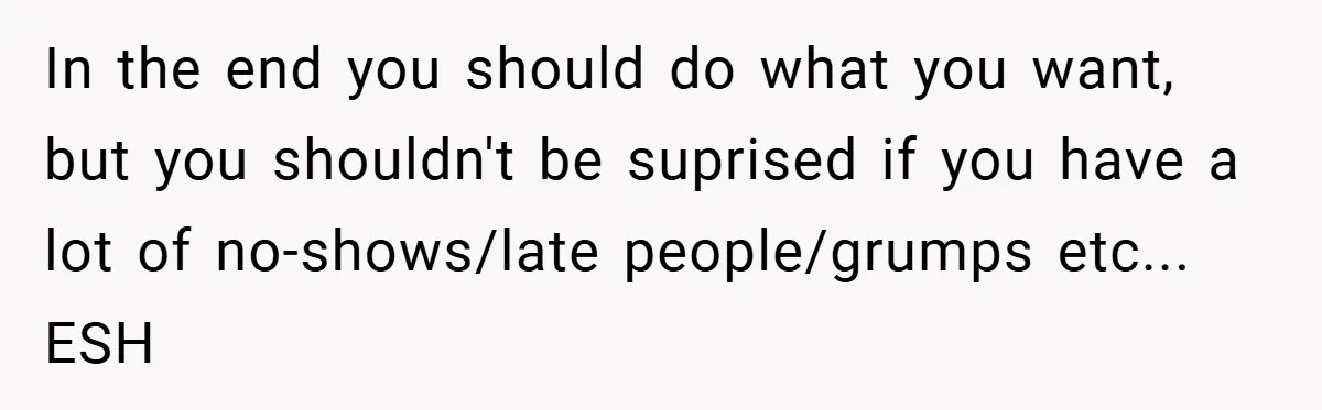 In the end you should do what you want, but you shouldn't be suprised if you have a lot of no-shows/late people/grumps etc... ESH