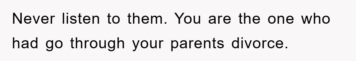Never listen to them. You are the one who had go through your parents divorce.
