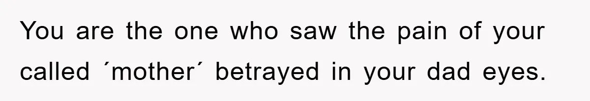 You are the one who saw the pain of your called ´mother´ betrayed in your dad eyes.