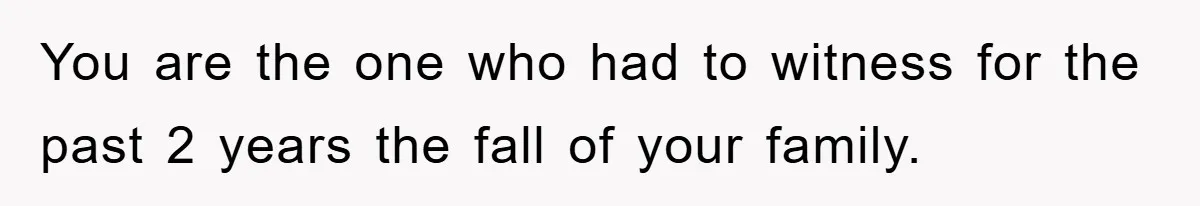 You are the one who had to witness for the past 2 years the fall of your family.