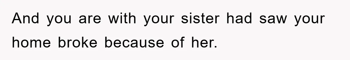 And you are with your sister had saw your home broke because of her.