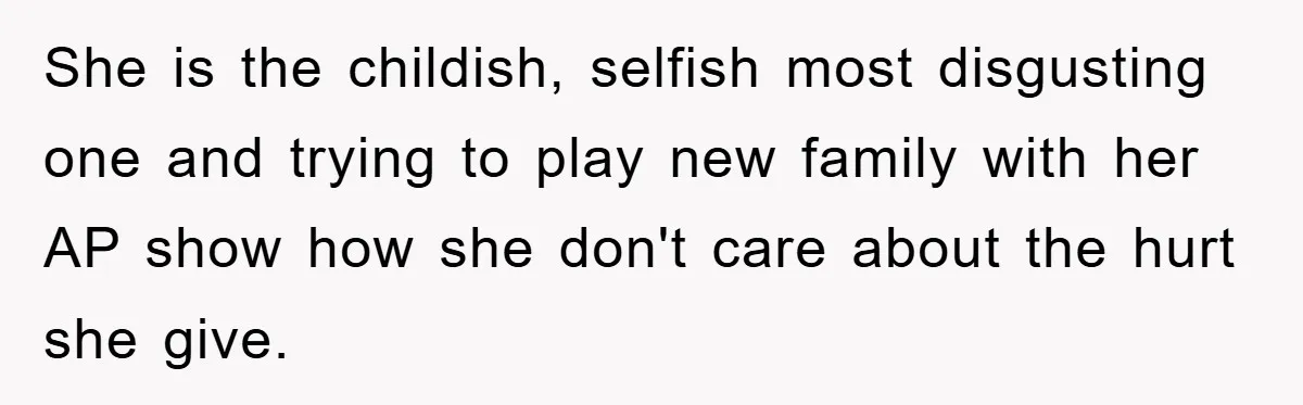 She is the childish, selfish most disgusting one and trying to play new family with her AP show how she don't care about the hurt she give.