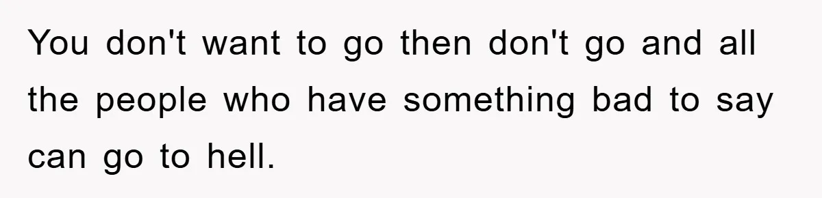 You don't want to go then don't go and all the people who have something bad to say can go to hell.