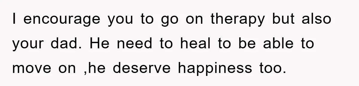 I encourage you to go on therapy but also your dad. He need to heal to be able to move on ,he deserve happiness too.