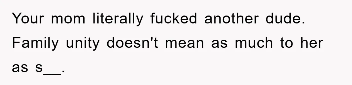 Your mom literally fucked another dude. Family unity doesn't mean as much to her as s__.