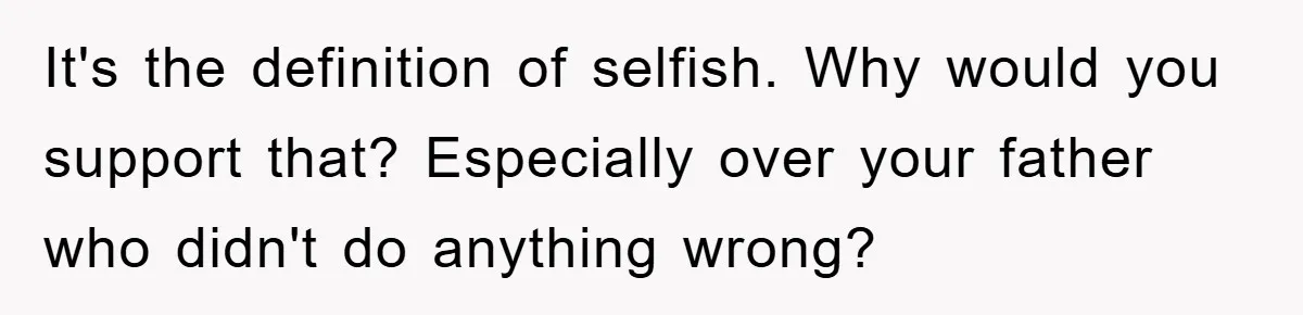It's the definition of selfish. Why would you support that? Especially over your father who didn't do anything wrong?