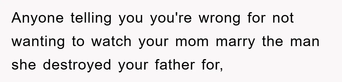 Anyone telling you you're wrong for not wanting to watch your mom marry the man she destroyed your father for,