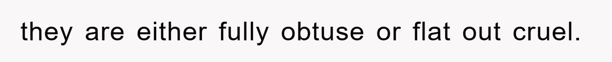 they are either fully obtuse or flat out cruel.
