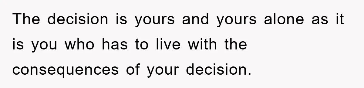 The decision is yours and yours alone as it is you who has to live with the consequences of your decision.