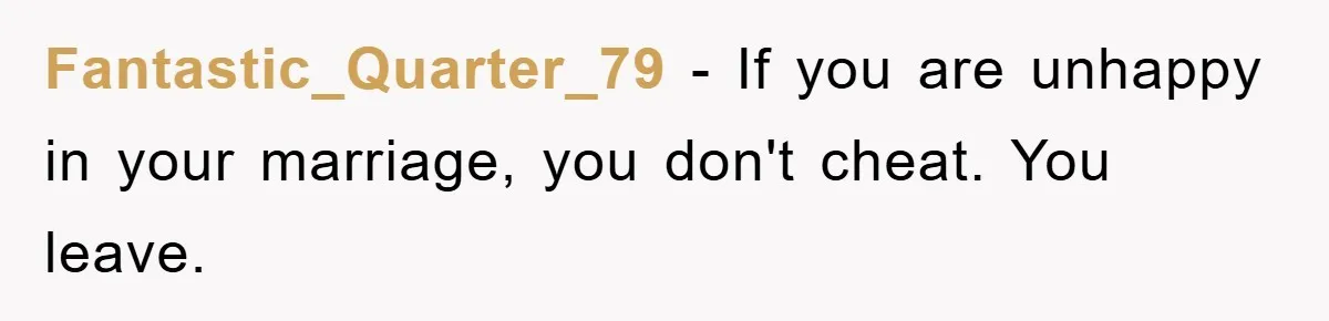 Fantastic_Quarter_79 − If you are unhappy in your marriage, you don't cheat. You leave.