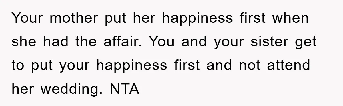 Your mother put her happiness first when she had the affair. You and your sister get to put your happiness first and not attend her wedding. NTA