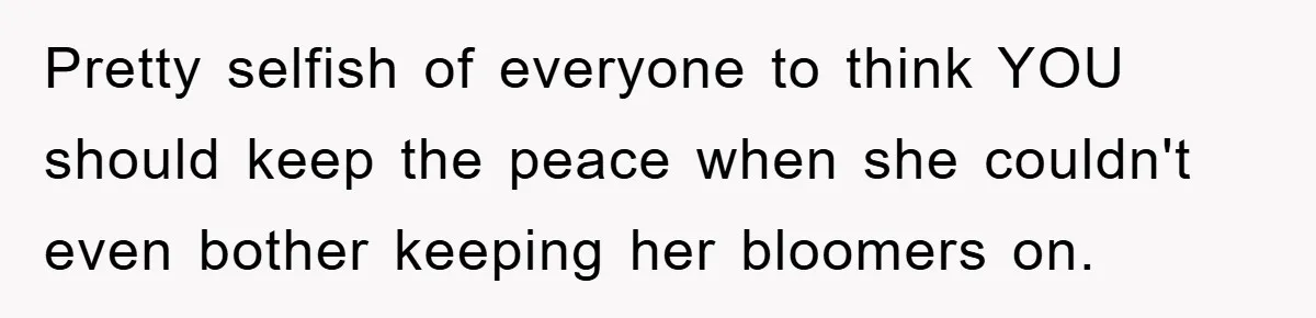Pretty selfish of everyone to think YOU should keep the peace when she couldn't even bother keeping her bloomers on.
