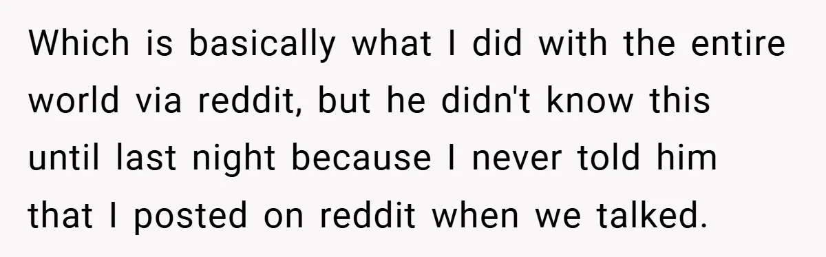 Which is basically what I did with the entire world via reddit, but he didn't know this until last night because I never told him that I posted on reddit...
