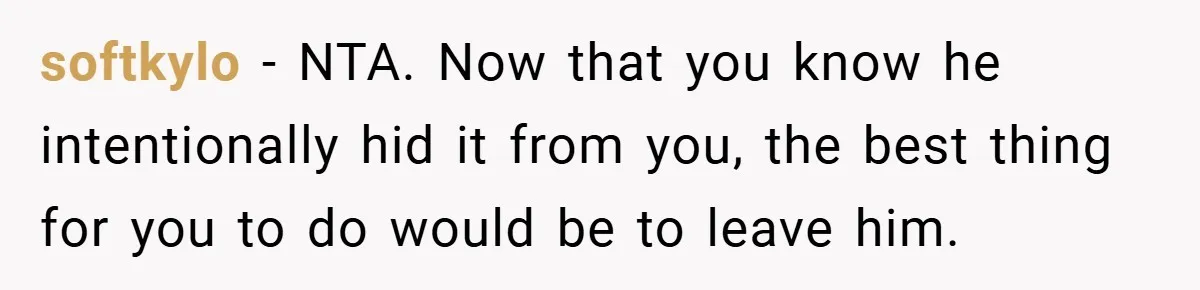 softkylo − NTA. Now that you know he intentionally hid it from you, the best thing for you to do would be to leave him.
