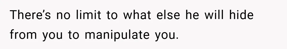 There’s no limit to what else he will hide from you to manipulate you.