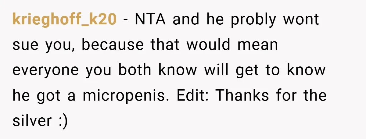 krieghoff_k20 − NTA and he probly wont sue you, because that would mean everyone you both know will get to know he got a micropenis. Edit: Thanks for the silver...