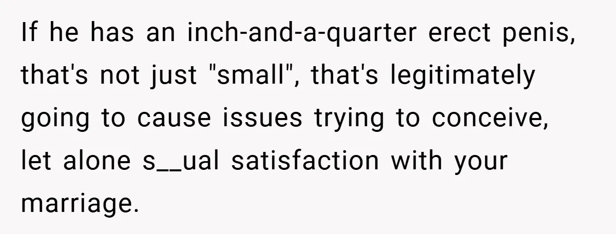 If he has an inch-and-a-quarter erect penis, that's not just "small", that's legitimately going to cause issues trying to conceive, let alone s__ual satisfaction with your marriage.