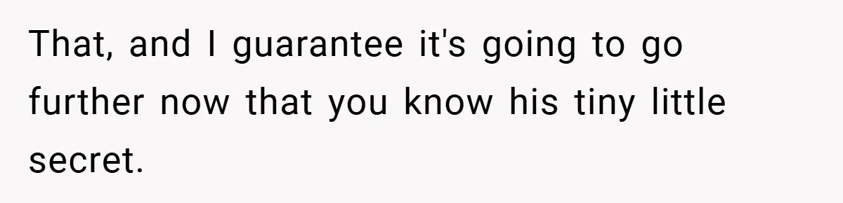 That, and I guarantee it's going to go further now that you know his tiny little secret.