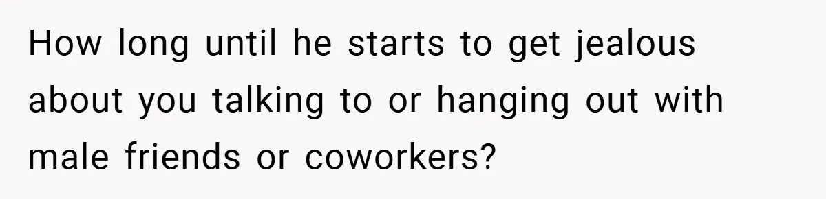 How long until he starts to get jealous about you talking to or hanging out with male friends or coworkers?