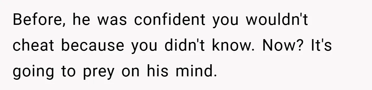 Before, he was confident you wouldn't cheat because you didn't know. Now? It's going to prey on his mind.