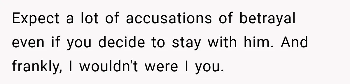 Expect a lot of accusations of betrayal even if you decide to stay with him. And frankly, I wouldn't were I you.