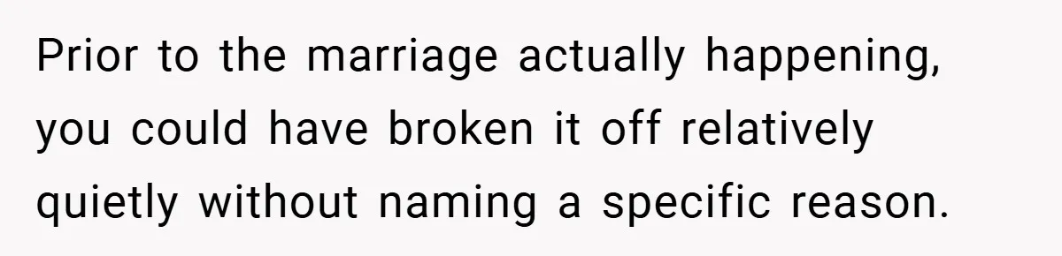 Prior to the marriage actually happening, you could have broken it off relatively quietly without naming a specific reason.
