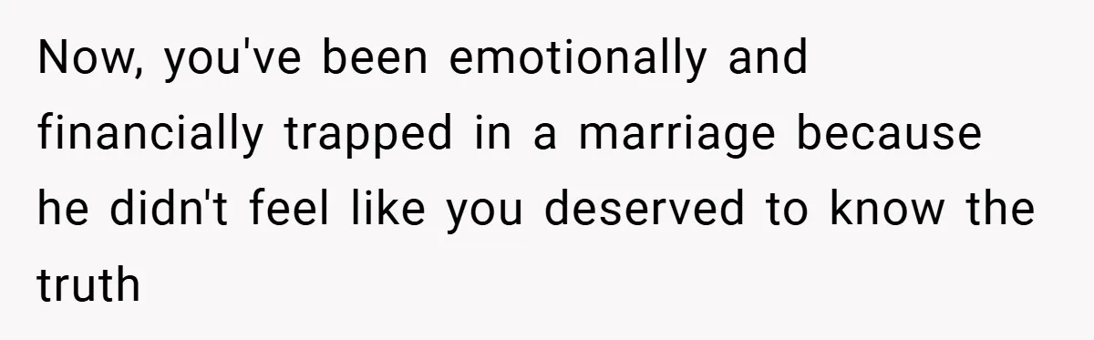 Now, you've been emotionally and financially trapped in a marriage because he didn't feel like you deserved to know the truth