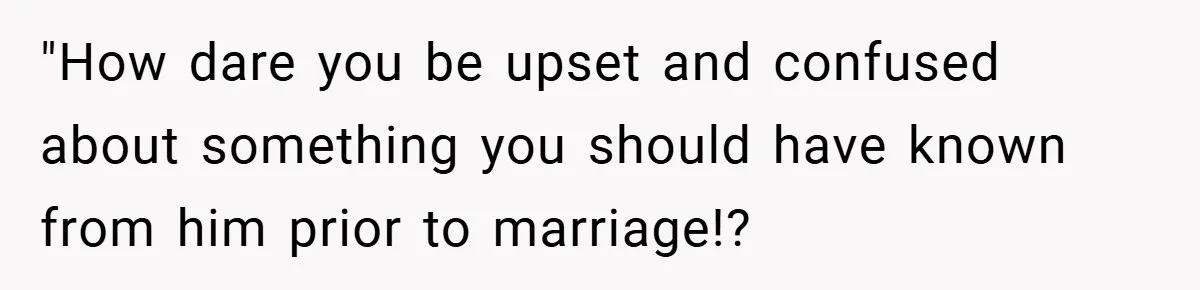 "How dare you be upset and confused about something you should have known from him prior to marriage!?