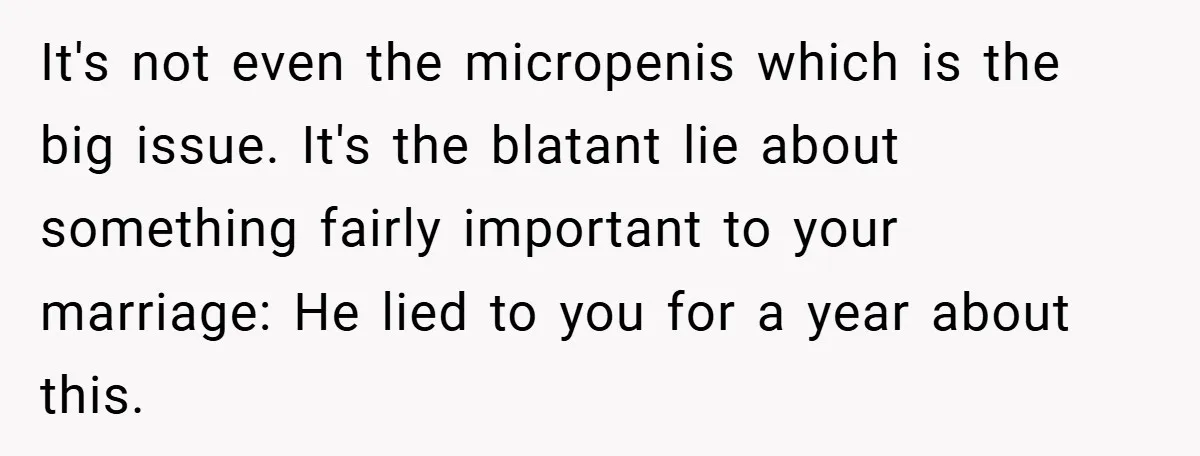 It's not even the micropenis which is the big issue. It's the blatant lie about something fairly important to your marriage: He lied to you for a year about this.