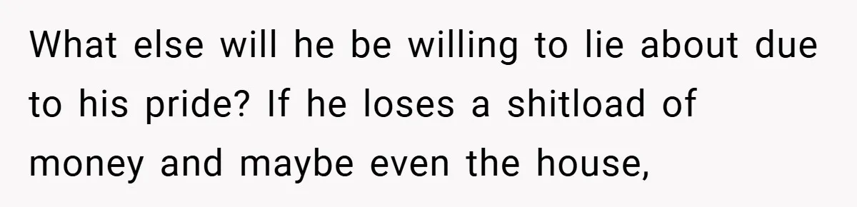 What else will he be willing to lie about due to his pride? If he loses a shitload of money and maybe even the house,