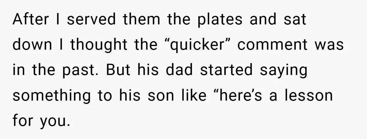 After I served them the plates and sat down I thought the “quicker” comment was in the past. But his dad started saying something to his son like “here’s a...