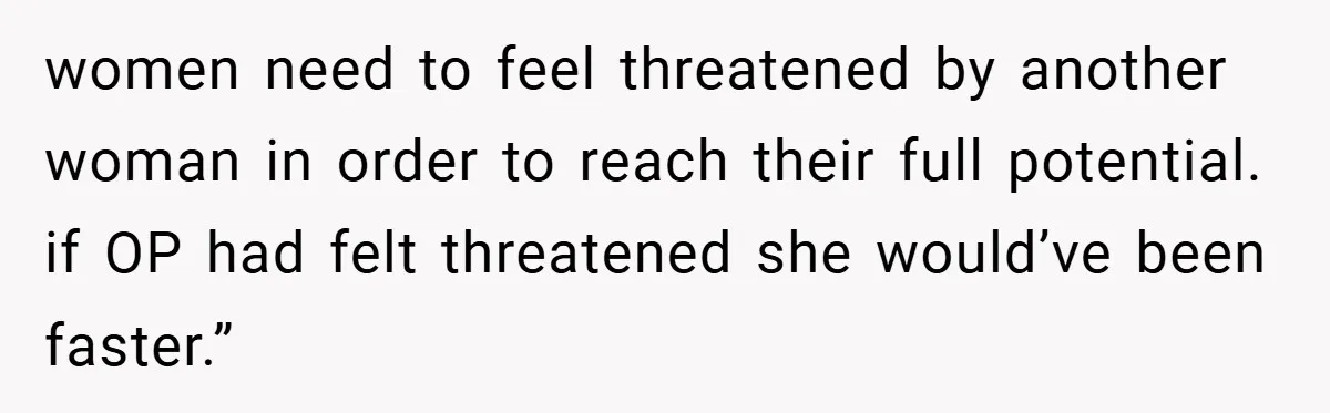 women need to feel threatened by another woman in order to reach their full potential. if OP had felt threatened she would’ve been faster.”