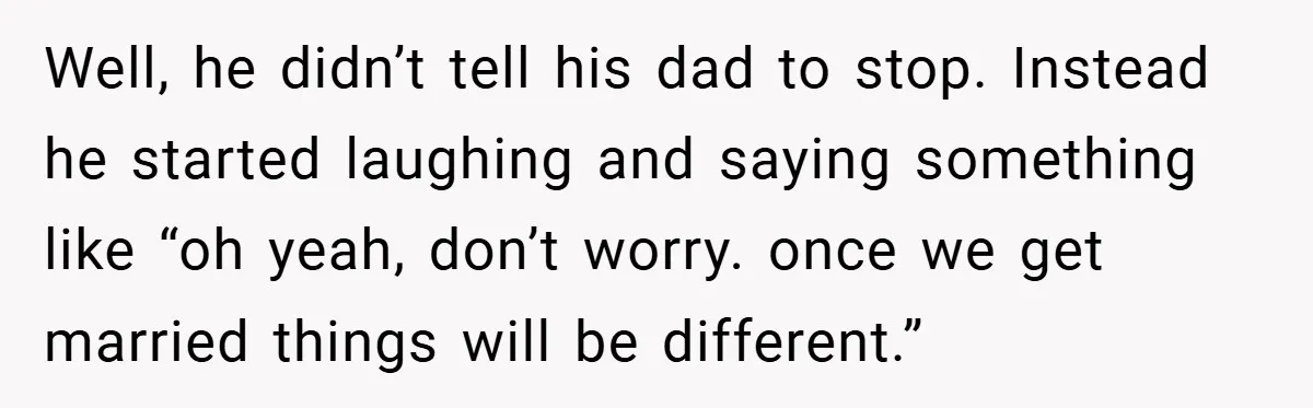 Well, he didn’t tell his dad to stop. Instead he started laughing and saying something like “oh yeah, don’t worry. once we get married things will be different.”