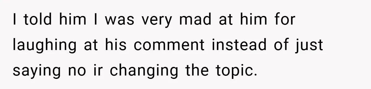 I told him I was very mad at him for laughing at his comment instead of just saying no ir changing the topic.