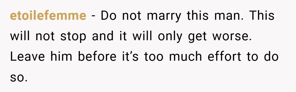 etoilefemme − Do not marry this man. This will not stop and it will only get worse. Leave him before it’s too much effort to do so.