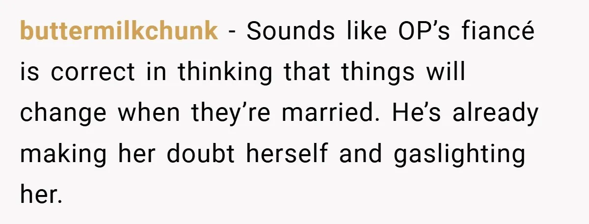 buttermilkchunk − Sounds like OP’s fiancé is correct in thinking that things will change when they’re married. He’s already making her doubt herself and gaslighting her.