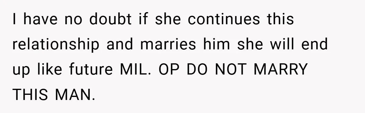 I have no doubt if she continues this relationship and marries him she will end up like future MIL. OP DO NOT MARRY THIS MAN.