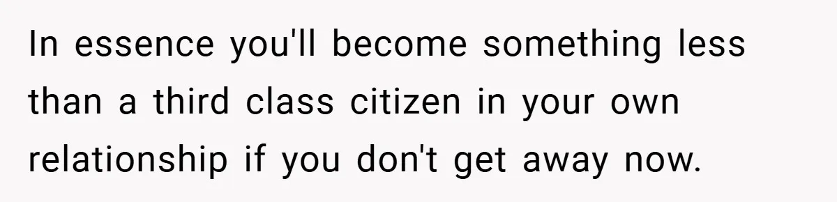 In essence you'll become something less than a third class citizen in your own relationship if you don't get away now.