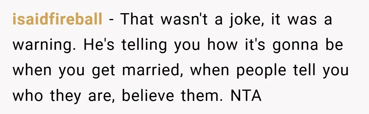 isaidfireball − That wasn't a joke, it was a warning. He's telling you how it's gonna be when you get married, when people tell you who they are, believe them....